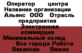 Оператор Call-центра › Название организации ­ Альянс, ООО › Отрасль предприятия ­ Электронная коммерция › Минимальный оклад ­ 15 000 - Все города Работа » Вакансии   . Ямало-Ненецкий АО,Муравленко г.